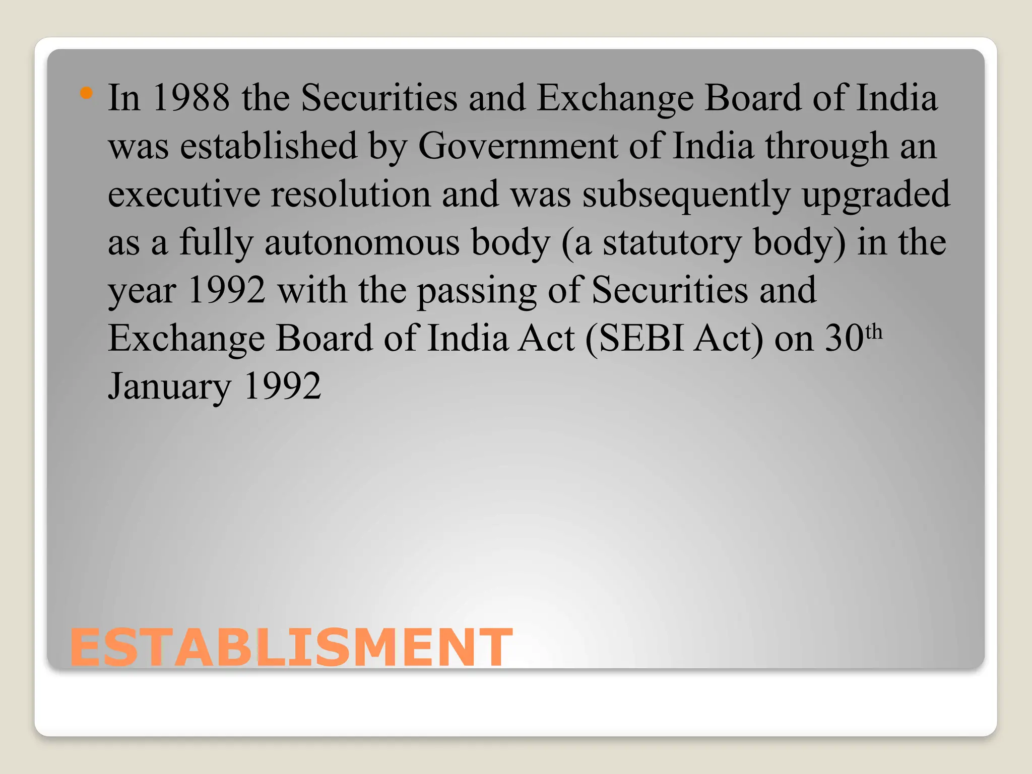 ESTABLISMENT
 In 1988 the Securities and Exchange Board of India
was established by Government of India through an
executive resolution and was subsequently upgraded
as a fully autonomous body (a statutory body) in the
year 1992 with the passing of Securities and
Exchange Board of India Act (SEBI Act) on 30th
January 1992
 