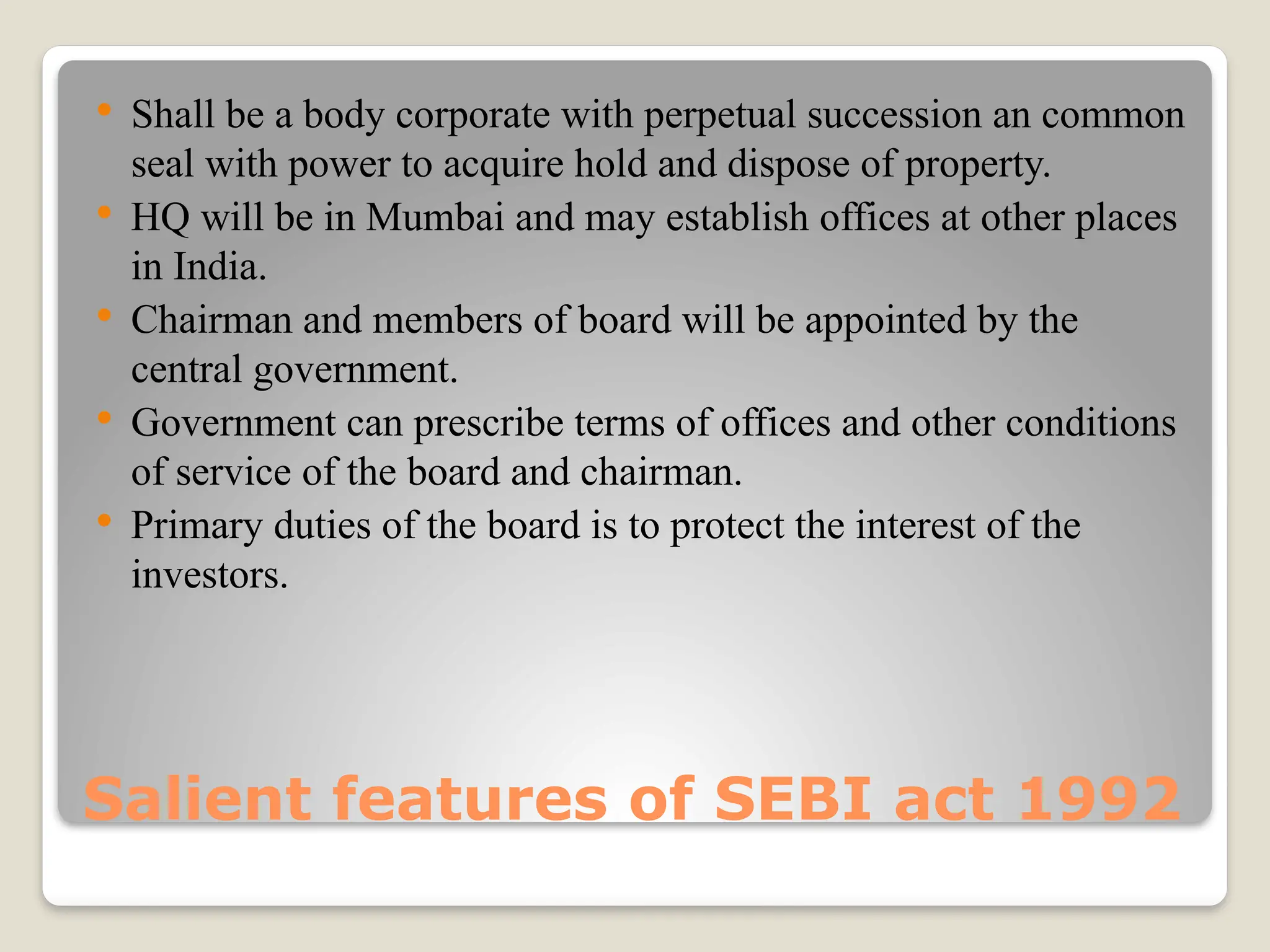 Salient features of SEBI act 1992
 Shall be a body corporate with perpetual succession an common
seal with power to acquire hold and dispose of property.
 HQ will be in Mumbai and may establish offices at other places
in India.
 Chairman and members of board will be appointed by the
central government.
 Government can prescribe terms of offices and other conditions
of service of the board and chairman.
 Primary duties of the board is to protect the interest of the
investors.
 