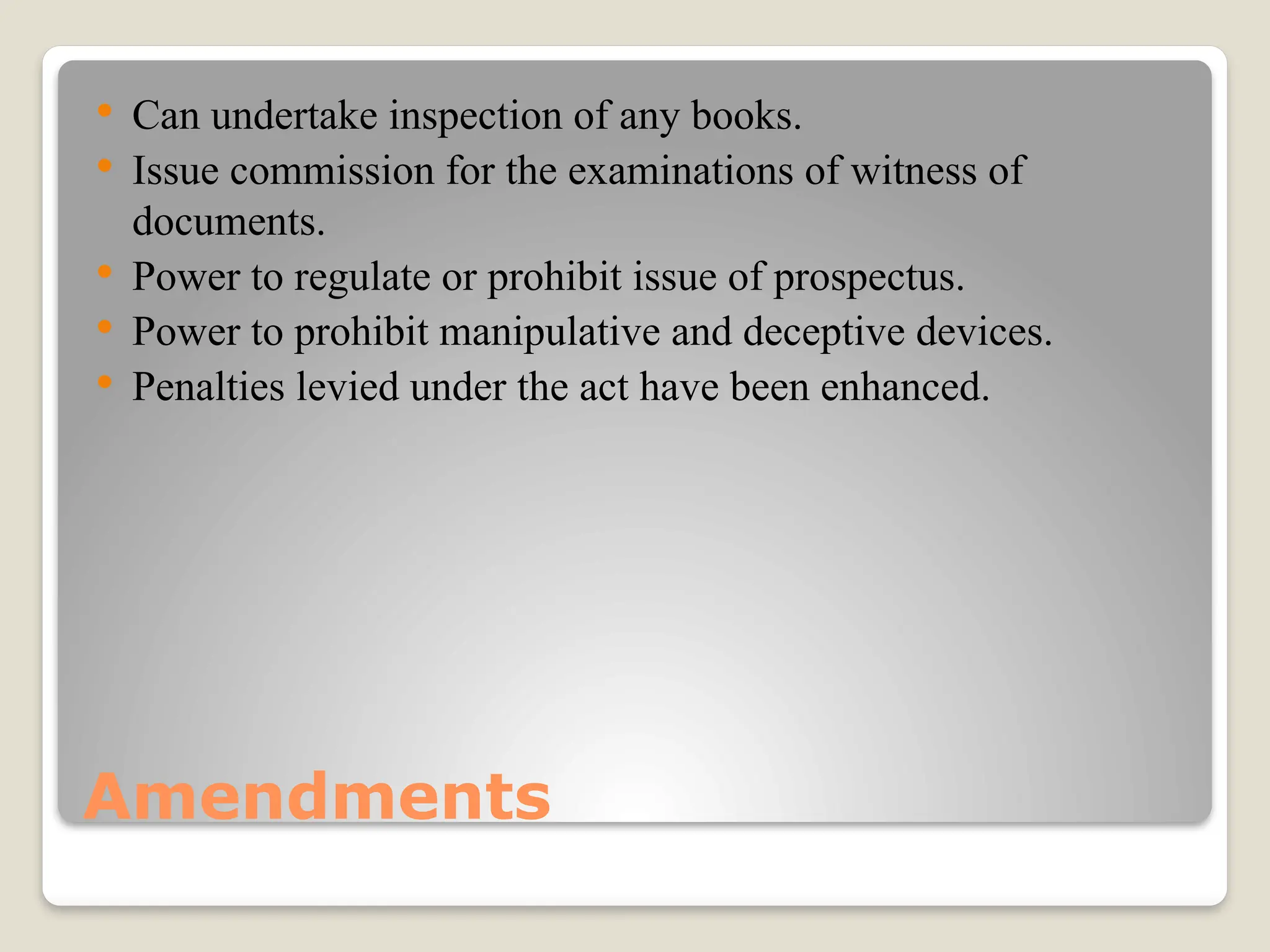Amendments
 Can undertake inspection of any books.
 Issue commission for the examinations of witness of
documents.
 Power to regulate or prohibit issue of prospectus.
 Power to prohibit manipulative and deceptive devices.
 Penalties levied under the act have been enhanced.
 