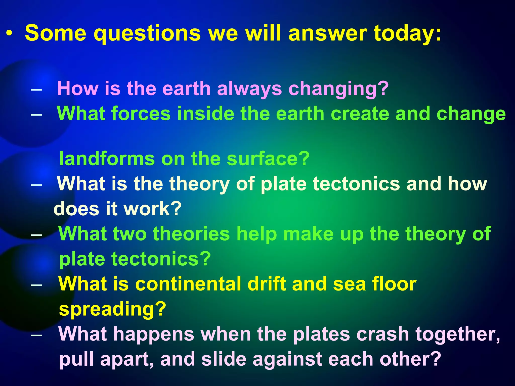 Some questions we will answer today: How is the earth always changing? What forces inside the earth create and change  landforms on the surface? What is the theory of plate tectonics and how  does it work? What two theories help make up the theory of  plate tectonics? What is continental drift and sea floor  spreading? What happens when the plates crash together,  pull apart, and slide against each other? 