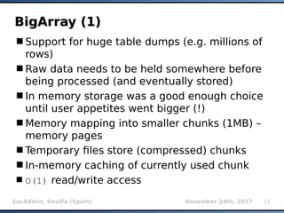 SecAdmin, Sevilla (Spain) November 24th, 2017 11
BigArray (1)BigArray (1)
Support for huge table dumps (e.g. millions of
rows)
Raw data needs to be held somewhere before
being processed (and eventually stored)
In memory storage was a good enough choice
until user appetites went bigger (!)
Memory mapping into smaller chunks (1MB) –
memory pages
Temporary files store (compressed) chunks
In-memory caching of currently used chunk
O(1) read/write access
 