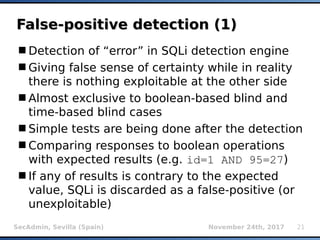 SecAdmin, Sevilla (Spain) November 24th, 2017 21
False-positive detection (1)False-positive detection (1)
Detection of “error” in SQLi detection engine
Giving false sense of certainty while in reality
there is nothing exploitable at the other side
Almost exclusive to boolean-based blind and
time-based blind cases
Simple tests are being done after the detection
Comparing responses to boolean operations
with expected results (e.g. id=1 AND 95=27)
If any of results is contrary to the expected
value, SQLi is discarded as a false-positive (or
unexploitable)
 