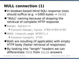 SecAdmin, Sevilla (Spain) November 24th, 2017 7
NULL connection (1)NULL connection (1)
In boolean-based blind SQLi response sizes
should suffice (e.g. >1000 bytes → TRUE)
“NULL” naming because of skipping the
retrieval of complete HTTP response
Range: bytes=-1
Content-Range: bytes 4789-4789/4790
HEAD /search.aspx HTTP/1.1
Content-Length: 4790
Both are resulting (if applicable) with empty
HTTP body (faster retrieval of responses)
By looking into “length” headers we can
differentiate TRUE from FALSE answers
 