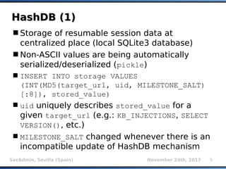 SecAdmin, Sevilla (Spain) November 24th, 2017 9
HashDB (1)HashDB (1)
Storage of resumable session data at
centralized place (local SQLite3 database)
Non-ASCII values are being automatically
serialized/deserialized (pickle)
INSERT INTO storage VALUES
(INT(MD5(target_url, uid, MILESTONE_SALT)
[:8]), stored_value)
uid uniquely describes stored_value for a
given target_url (e.g.: KB_INJECTIONS, SELECT
VERSION(), etc.)
MILESTONE_SALT changed whenever there is an
incompatible update of HashDB mechanism
 