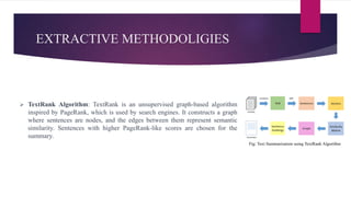 EXTRACTIVE METHODOLIGIES
 TextRank Algorithm: TextRank is an unsupervised graph-based algorithm
inspired by PageRank, which is used by search engines. It constructs a graph
where sentences are nodes, and the edges between them represent semantic
similarity. Sentences with higher PageRank-like scores are chosen for the
summary.
Fig: Text Summarization using TextRank Algorithm
 