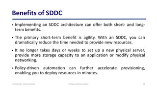 Benefits of SDDC
 Implementing an SDDC architecture can offer both short- and long-
term benefits.
 The primary short-term benefit is agility. With an SDDC, you can
dramatically reduce the time needed to provide new resources.
 It no longer takes days or weeks to set up a new physical server,
provide more storage capacity to an application or modify physical
networking.
 Policy-driven automation can further accelerate provisioning,
enabling you to deploy resources in minutes.
Compiled by : Biniam Behailu Software Defined System 34
 
