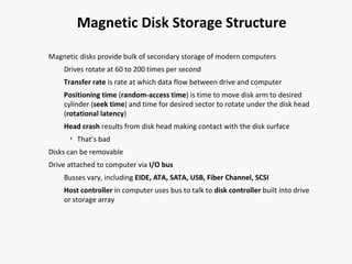 Magnetic Disk Storage Structure
Magnetic disks provide bulk of secondary storage of modern computers
Drives rotate at 60 to 200 times per second
Transfer rate is rate at which data flow between drive and computer
Positioning time (random-access time) is time to move disk arm to desired
cylinder (seek time) and time for desired sector to rotate under the disk head
(rotational latency)
Head crash results from disk head making contact with the disk surface


That’s bad

Disks can be removable
Drive attached to computer via I/O bus
Busses vary, including EIDE, ATA, SATA, USB, Fiber Channel, SCSI
Host controller in computer uses bus to talk to disk controller built into drive
or storage array

 