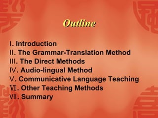Outline   Ⅰ . Introduction Ⅱ . The Grammar-Translation Method Ⅲ . The Direct Methods Ⅳ . Audio-lingual Method Ⅴ . Communicative Language Teaching Ⅵ . Other Teaching Methods   Ⅶ . Summary   