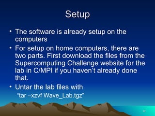 Setup The software is already setup on the computers For setup on home computers, there are two parts. First download the files from the Supercomputing Challenge website for the lab in C/MPI if you haven’t already done that. Untar the lab files with  “ tar –xzvf Wave_Lab.tgz” 