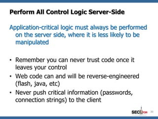 Perform All Control Logic Server-Side

Application-critical logic must always be performed
  on the server side, where it is less likely to be
  manipulated

• Remember you can never trust code once it
  leaves your control
• Web code can and will be reverse-engineered
  (flash, java, etc)
• Never push critical information (passwords,
  connection strings) to the client
                                                      32
 
