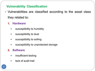 Vulnerability Classification
17
 Vulnerabilities are classified according to the asset class
they related to:
1. Hardware
 susceptibility to humidity
 susceptibility to dust
 susceptibility to soiling
 susceptibility to unprotected storage
2. Software
 insufficient testing
 lack of audit trail
 