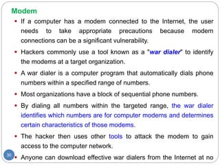 Modem
30
 If a computer has a modem connected to the Internet, the user
needs to take appropriate precautions because modem
connections can be a significant vulnerability.
 Hackers commonly use a tool known as a "war dialer" to identify
the modems at a target organization.
 A war dialer is a computer program that automatically dials phone
numbers within a specified range of numbers.
 Most organizations have a block of sequential phone numbers.
 By dialing all numbers within the targeted range, the war dialer
identifies which numbers are for computer modems and determines
certain characteristics of those modems.
 The hacker then uses other tools to attack the modem to gain
access to the computer network.
 Anyone can download effective war dialers from the Internet at no
 