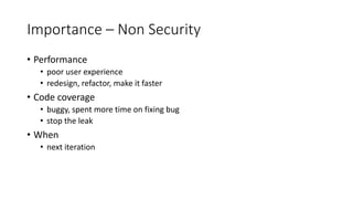 Importance – Non Security
• Performance
• poor user experience
• redesign, refactor, make it faster
• Code coverage
• buggy, spent more time on fixing bug
• stop the leak
• When
• next iteration
 