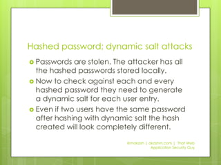 Hashed password; static salt attacksAttacker steals database.They will need to steal the static salt present in the source code of the application. Once they have that then they can run their rainbow tables to get the original passwords.@makash | akashm.com |  That Web Application Security Guy