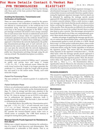 improve the efﬁciency and security of DiDrip. For brevity,
only those parts of the basic protocol that require changes
will be presented.
Avoiding the Generation, Transmission and
Veriﬁcation of Certiﬁcates
There are some efﬁciency problems caused by the genera-
tion, transmission, and veriﬁcation of certiﬁcates. First, it is
not efﬁcient in communication, as the certiﬁcate has to be
transmitted along with the advertisement packet across
every hop as the message propagates in the WSN. A large
per-message overhead will result in more energy consump-
tion on each sensor node. Second, to authenticate each adver-
tisement packet, it always takes two expensive signature
veriﬁcation operations because the certiﬁcate should always
be authenticated ﬁrst. To address these challenges, a feasible
approach is that before the network deployment, the public-
key/dissemination-privilege pair of each network user is
loaded into the sensor nodes by the network owner. Once a
new user joins the network after the network deployment,
the network owner can notify the sensor nodes of the user’s
public key/dissemination privilege through using the pri-
vate key of itself. The detailed description is as follows.
User Joining Phase
According to the basic protocol of DiDrip, user Uj generates
its public and private keys and sends a 3-tuple
 UIDj; Prij; PKj  to the network owner. When the net-
work owner receives the 3-tuple, it no longer generates the
certiﬁcate Certj. Instead, it signs the 3-tuple with its private
key and sends it to the sensor nodes. Finally, each node
stores the 3-tuple.
Packet Pre-Processing Phase
The user certiﬁcate Certj stored in packet P0 is replaced by
UIDj.
Packet Veriﬁcation Phase
If this is an advertisement packet, according to the received
identity UIDj, node Sj ﬁrst picks up the dissemination priv-
ilege Prij from its storage and then pays attention to the
legality of Prij. If the result is positive, node Sj uses the pub-
lic key PKj from its storage to run an ECDSA verify opera-
tion to authenticate the signature; otherwise, node Sj
simply discards the packet. Note that node Sj does not need
to authenticate the certiﬁcate.
As described above, the public-key/dissemination-privi-
lege pair  UIDj; Prij; PKj  of each network user is just
2 þ 6 þ 40 ¼ 48 bytes. Therefore, assuming the protocol
supports 500 network users, the code size is about 23 KB.
We consider the resource-limited sensor nodes such as
TelosB motes as examples. The 1-MB Flash memory is
enough for storing these public parameters.
Message Speciﬁc Puzzle Approach for Resistance to
DoS attacks
DiDrip uses a digital signature to bootstrap the authentica-
tion of a round of data discovery and dissemination. This
authentication is vulnerable to DoS attacks. That is, an
adversary may ﬂood a lot of illegal signature message (i.e.,
advertisement messages in this paper) to the sensor nodes to
exhaust their resources and render them less capable of proc-
essing the legitimate signature messages. Such an attack can
be defended by applying the message speciﬁc puzzle
approach [2]. This approach requires each signature message
to contain a puzzle solution. When a node receives a signa-
ture message, it ﬁrst checks that the puzzle solution is correct
before verifying the signature. There are two characteristics
of the puzzles. First, the puzzles are difﬁcult to be solved but
their solutions are easy to be veriﬁed. Second, there is a tight
time limit to solve a puzzle. This discourages adversaries to
launch the DoS attack even if they are computationally pow-
erful. More details about this approach can be found in [2].
Another advantage of applying the message speciﬁc puz-
zle is to reduce the dissemination delay, which is the time for
a disseminated packet to reach all nodes in a WSN. Recall
that in step 1.a) of the packet veriﬁcation phase, when a node
receives the signature packet, it ﬁrst carries out the signature
veriﬁcation before using the Trickle algorithm to broadcast
the signature packet. This means that the dissemination
delay depends on the signature veriﬁcation time tsv. On the
other hand, when the message speciﬁc puzzle approach is
applied, a node can just verify the validity of puzzle solution
before broadcasting the signature packet. Then, the dissemi-
nation delay only depends on the puzzle solution veriﬁca-
tion time tpv. Since tpv ( tsv, the dissemination delay is
signiﬁcantly reduced. Moreover, the reduction in dissemina-
tion delay is proportional to the network size. This is demon-
strated by the experiments presented in Section 7.2.
ACKNOWLEDGMENTS
This research is supported by a strategic research grant from
City University of Hong Kong [Project No. 7004054], the
Fundamental Research Funds for the Central Universities,
and the Specialized Research Fund for the Doctoral Pro-
gram of Higher Education. D. He is the corresponding
author of this article.
REFERENCES
[1] J. W. Hui and D. Culler, “The dynamic behavior of a data dissemi-
nation protocol for network programming at scale,” in Proc. 2nd
Int. Conf. Embedded Netw. Sensor Syst., 2004, pp. 81–94.
[2] D. He, C. Chen, S. Chan, and J. Bu, “DiCode: DoS-resistant and
distributed code dissemination in wireless sensor networks,”
IEEE Trans. Wireless Commun., vol. 11, no. 5, pp. 1946–1956, May
2012.
[3] T. Dang, N. Bulusu, W. Feng, and S. Park, “DHV: A code consistency
maintenance protocol for multi-hop wireless sensor networks,” in
Proc. 6th Eur. Conf. Wireless Sensor Netw., 2009, pp. 327–342.
[4] G. Tolle and D. Culler, “Design of an application-cooperative
management system for wireless sensor networks,” in Proc. Eur.
Conf. Wireless Sensor Netw., 2005, pp. 121–132.
[5] K. Lin and P. Levis, “Data discovery and dissemination with
DIP,” in Proc. ACM/IEEE Int. Conf. Inf. Process. Sensor Netw., 2008,
pp. 433–444.
[6] M. Ceriotti, G. P. Picco, A. L. Murphy, S. Guna, M. Corra, M.
Pozzi, D. Zonta, and P. Zanon, “Monitoring heritage buildings
with wireless sensor networks: The Torre Aquila deployment,” in
Proc. IEEE Int. Conf. Inf. Process. Sensor Netw., 2009, pp. 277–288.
[7] D. He, S. Chan, S. Tang, and M. Guizani, “Secure data discovery
and dissemination based on hash tree for wireless sensor
networks,” IEEE Trans. Wireless Commun., vol. 12, no. 9, pp. 4638–
4646, Sep. 2013.
1138 IEEE TRANSACTIONS ON PARALLEL AND DISTRIBUTED SYSTEMS, VOL. 26, NO. 4, APRIL 2015
For More Details Contact G.Venkat Rao
PVR TECHNOLOGIES 8143271457
 