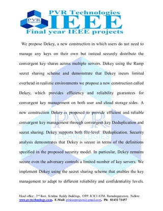 Head office: 3nd floor, Krishna Reddy Buildings, OPP: ICICI ATM, Ramalingapuram, Nellore
www.pvrtechnology.com, E-Mail: pvrieeeprojects@gmail.com, Ph: 81432 71457
We propose Dekey, a new construction in which users do not need to
manage any keys on their own but instead securely distribute the
convergent key shares across multiple servers. Dekey using the Ramp
secret sharing scheme and demonstrate that Dekey incurs limited
overhead in realistic environments we propose a new construction called
Dekey, which provides efficiency and reliability guarantees for
convergent key management on both user and cloud storage sides. A
new construction Dekey is proposed to provide efficient and reliable
convergent key management through convergent key Deduplication and
secret sharing. Dekey supports both file-level Deduplication. Security
analysis demonstrates that Dekey is secure in terms of the definitions
specified in the proposed security model. In particular, Dekey remains
secure even the adversary controls a limited number of key servers. We
implement Dekey using the secret sharing scheme that enables the key
management to adapt to different reliability and confidentiality levels.
 