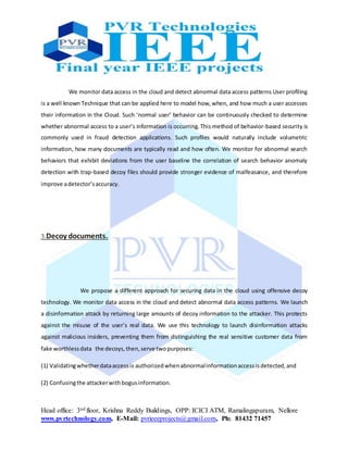 Head office: 3nd floor, Krishna Reddy Buildings, OPP: ICICI ATM, Ramalingapuram, Nellore
www.pvrtechnology.com, E-Mail: pvrieeeprojects@gmail.com, Ph: 81432 71457
We monitor data access in the cloud and detect abnormal data access patterns User profiling
is a well known Technique that can be applied here to model how, when, and how much a user accesses
their information in the Cloud. Such ‘normal user’ behavior can be continuously checked to determine
whether abnormal access to a user’s information is occurring. This method of behavior-based security is
commonly used in fraud detection applications. Such profiles would naturally include volumetric
information, how many documents are typically read and how often. We monitor for abnormal search
behaviors that exhibit deviations from the user baseline the correlation of search behavior anomaly
detection with trap-based decoy files should provide stronger evidence of malfeasance, and therefore
improve adetector’saccuracy.
3.Decoy documents.
We propose a different approach for securing data in the cloud using offensive decoy
technology. We monitor data access in the cloud and detect abnormal data access patterns. We launch
a disinformation attack by returning large amounts of decoy information to the attacker. This protects
against the misuse of the user’s real data. We use this technology to launch disinformation attacks
against malicious insiders, preventing them from distinguishing the real sensitive customer data from
fake worthlessdata the decoys,then,serve twopurposes:
(1) Validatingwhetherdataaccessis authorizedwhenabnormalinformationaccessisdetected,and
(2) Confusingthe attackerwithbogusinformation.
 