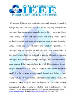 Head office: 3nd floor, Krishna Reddy Buildings, OPP: ICICI ATM, Ramalingapuram, Nellore
www.pvrtechnology.com, E-Mail: pvrieeeprojects@gmail.com, Ph: 81432 71457
We propose Dekey, a new construction in which users do not need to
manage any keys on their own but instead securely distribute the
convergent key shares across multiple servers. Dekey using the Ramp
secret sharing scheme and demonstrate that Dekey incurs limited
overhead in realistic environments we propose a new construction called
Dekey, which provides efficiency and reliability guarantees for
convergent key management on both user and cloud storage sides. A
new construction Dekey is proposed to provide efficient and reliable
convergent key management through convergent key Deduplication and
secret sharing. Dekey supports both file-level Deduplication. Security
analysis demonstrates that Dekey is secure in terms of the definitions
specified in the proposed security model. In particular, Dekey remains
secure even the adversary controls a limited number of key servers. We
implement Dekey using the secret sharing scheme that enables the key
management to adapt to different reliability and confidentiality levels.
 