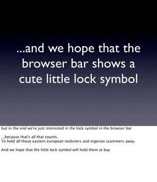 ...and we hope that the
browser bar shows a
cute little lock symbol
but in the end we're just interested in the lock symbol in the browser bar
...because that's all that counts.
To hold all those eastern european mobsters and nigerian scammers away.
And we hope that the little lock symbol will hold them at bay
 