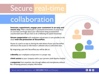 Secure real-time
collaboration
Innovate, experiment, engage your customers in an easy and
secure way. With a shared pad in a protected enviroment, it's easy focus
on core facts and forget about your information being accessed from
unauthorized users. All you have to do is following the speed of business. 

Secure cooperation with employees and partners is now possible on the
cloud with the protection of SecurePass.

Access to a pad is as easy as sharing the web adress of your pad, SecurePass
will ensure that access to information is allowed only to authorized users. 

By integrating a pad with SecurePass you will be able to:


‣identify your employees and partners in a proper way
‣limit access to your company and/or your partners (with Apache module)
‣cooperate from anywhere, also through tablets and smartphones, without
fear of loosing precious company information


 Secure real-time collaboration with                   and Etherpad
 