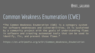 Common Weakness Enumeration (CWE)
“The Common Weakness Enumeration (CWE) is a category system
for software weaknesses and vulnerabilities. It is sustained
by a community project with the goals of understanding flaws
in software and creating automated tools that can be used to
identify, fix, and prevent those flaws.”
https://en.wikipedia.org/wiki/Common_Weakness_Enumeration
@pati_gallardo
 