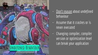 - Don’t reason about undefined
behaviour
- Assume that it crashes or is
never executed
- Changing compiler, compiler
version or optimization level
can break your application
Undefined Behaviour
 