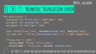 3) CWE-197: Numeric Truncation Error
int main(void) {
unsigned int first_len = UINT_MAX - 256;
unsigned int second_len = 256;
unsigned int buf_len = 256;
char first[first_len], second[second_len], buf[buf_len];
int new_len = (first_len+second_len); // <- IDB (negative)
if(new_len <= 256) {
memcpy(buf, first, first_len);
memcpy(buf + first_len, second, second_len);
}
}
@pati_gallardo
SEI-INT31-C. Ensure that integer conversions do not result in lost or misinterpreted data
 
