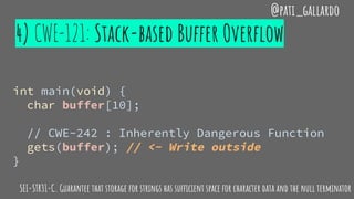 4) CWE-121: Stack-based Buffer Overflow
@pati_gallardo
int main(void) {
char buffer[10];
// CWE-242 : Inherently Dangerous Function
gets(buffer); // <- Write outside
}
SEI-STR31-C. Guarantee that storage for strings has sufficient space for character data and the null terminator
 