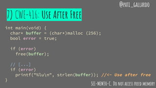7) CWE-416: Use After Free
@pati_gallardo
int main(void) {
char* buffer = (char*)malloc (256);
bool error = true;
if (error)
free(buffer);
// [...]
if (error)
printf("%lun", strlen(buffer)); //<- Use after free
}
SEI-MEM30-C. Do not access freed memory
 
