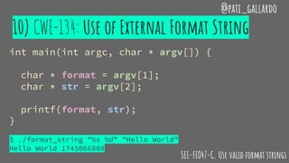 10) CWE-134: Use of External Format String
@pati_gallardo
int main(int argc, char * argv[]) {
char * format = argv[1];
char * str = argv[2];
printf(format, str);
}
$ ./format_string "%s %d" "Hello World"
Hello World 1745066888
SEI-FIO47-C. Use valid format strings
 