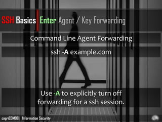 SSH Basics Enter Agent / Key Forwarding
                   Command Line Agent Forwarding
                                    ssh -A example.com




                         Use -A to explicitly turn off
                        forwarding for a ssh session.

cagriCOM08 | Information Security
 