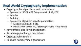 Real World Cryptography Implementation
● Cryptographic algorithms and parameters
– Symmetric: 3DES, AES / Asymmetric: RSA, ECC
– Key size
– Padding
– Symmetric algorithm specific parameters
● Mode: ECB, CBC, CFB, etc.
● Initialization Vector (IV) / Starting Variable (SV) / Nonce
● Key controls and key management
● Key change/exchange procedures
● Cryptographic toolkits
● Random number/seed generators
 
