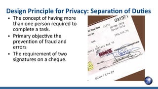 ● The concept of having more
than one person required to
complete a task.
● Primary objective the
prevention of fraud and
errors
● The requirement of two
signatures on a cheque.
Design Principle for Privacy: Separation of Duties
 