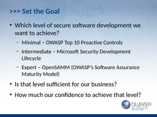 >>> Set the Goal
●
Which level of secure software development we
want to achieve?
– Minimal – OWASP Top 10 Proactive Controls
– Intermediate – Microsoft Security Development
Lifecycle
– Expert – OpenSAMM (OWASP’s Software Assurance
Maturity Model)
●
Is that level sufficient for our business?
●
How much our confidence to achieve that level?
 