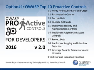 Option#1: OWASP Top 10 Proactive Controls
C1: Verify for Security Early and Often
C2: Parameterize Queries
C3: Encode Data
C4: Validate All Inputs
C5: Implement Identity and
Authentication Controls
C6: Implement Appropriate Access
Controls
C7: Protect Data
C8: Implement Logging and Intrusion
Detection
C9: Leverage Security Frameworks and
Libraries
C10: Error and Exception Handling
Source: https://www.owasp.org/index.php/OWASP_Proactive_Controls
 
