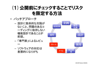 (１)公開前にチェックすることでリスク
を限定する方法
•  パッチアプローチ
–  設計に致命的な欠陥が
ないこと、問題のあるコ
ーディングに依存しない
機能設計であることが
前提。
–  「専門家」によるレビュ
ー
–  ソフトウェアの対応は
表層的になりがち

企画
改善計画

要件
定義

設計

運用

開発

リリース
テスト

環境構
築

2013©	
  Riotaro	
  OKADA	
  

 
