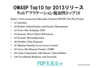 OWASP  Top10  for  2013リリース
Webアプリケーション脆弱性トップ10  
https://www.owasp.org/index.php/Category:OWASP_Top_Ten_Project
•  A1  Injection
•  A2  Broken  Authentication  and  Session  Management
•  A3  Cross-Site  Scripting  (XSS)
•  A4  Insecure  Direct  Object  References
•  A5  Security  Misconfiguration
•  A6  Sensitive  Data  Exposure
•  A7  Missing  Function  Level  Access  Control
•  A8  Cross-Site  Request  Forgery  (CSRF)
•  A9  Using  Components  with  Known  Vulnerabilities
•  A10  Unvalidated  Redirects  and  Forwards

PDFを見る->

2013©	
  Riotaro	
  OKADA	
  

 