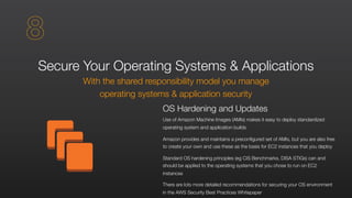Secure Your Operating Systems & Applications
With the shared responsibility model you manage
operating systems & application security
OS Hardening and Updates
Use of Amazon Machine Images (AMIs) makes it easy to deploy standardized
operating system and application builds
Amazon provides and maintains a preconfigured set of AMIs, but you are also free
to create your own and use these as the basis for EC2 instances that you deploy
Standard OS hardening principles (eg CIS Benchmarks, DISA STIGs) can and
should be applied to the operating systems that you chose to run on EC2
instances
There are lots more detailed recommendations for securing your OS environment
in the AWS Security Best Practices Whitepaper
8
 