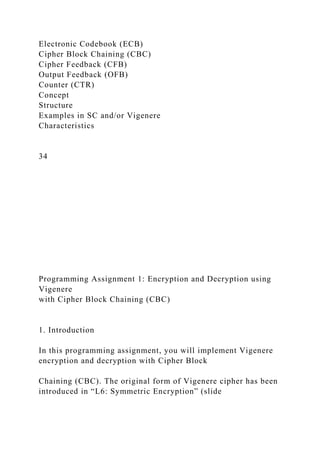 Electronic Codebook (ECB)
Cipher Block Chaining (CBC)
Cipher Feedback (CFB)
Output Feedback (OFB)
Counter (CTR)
Concept
Structure
Examples in SC and/or Vigenere
Characteristics
34
Programming Assignment 1: Encryption and Decryption using
Vigenere
with Cipher Block Chaining (CBC)
1. Introduction
In this programming assignment, you will implement Vigenere
encryption and decryption with Cipher Block
Chaining (CBC). The original form of Vigenere cipher has been
introduced in “L6: Symmetric Encryption” (slide
 