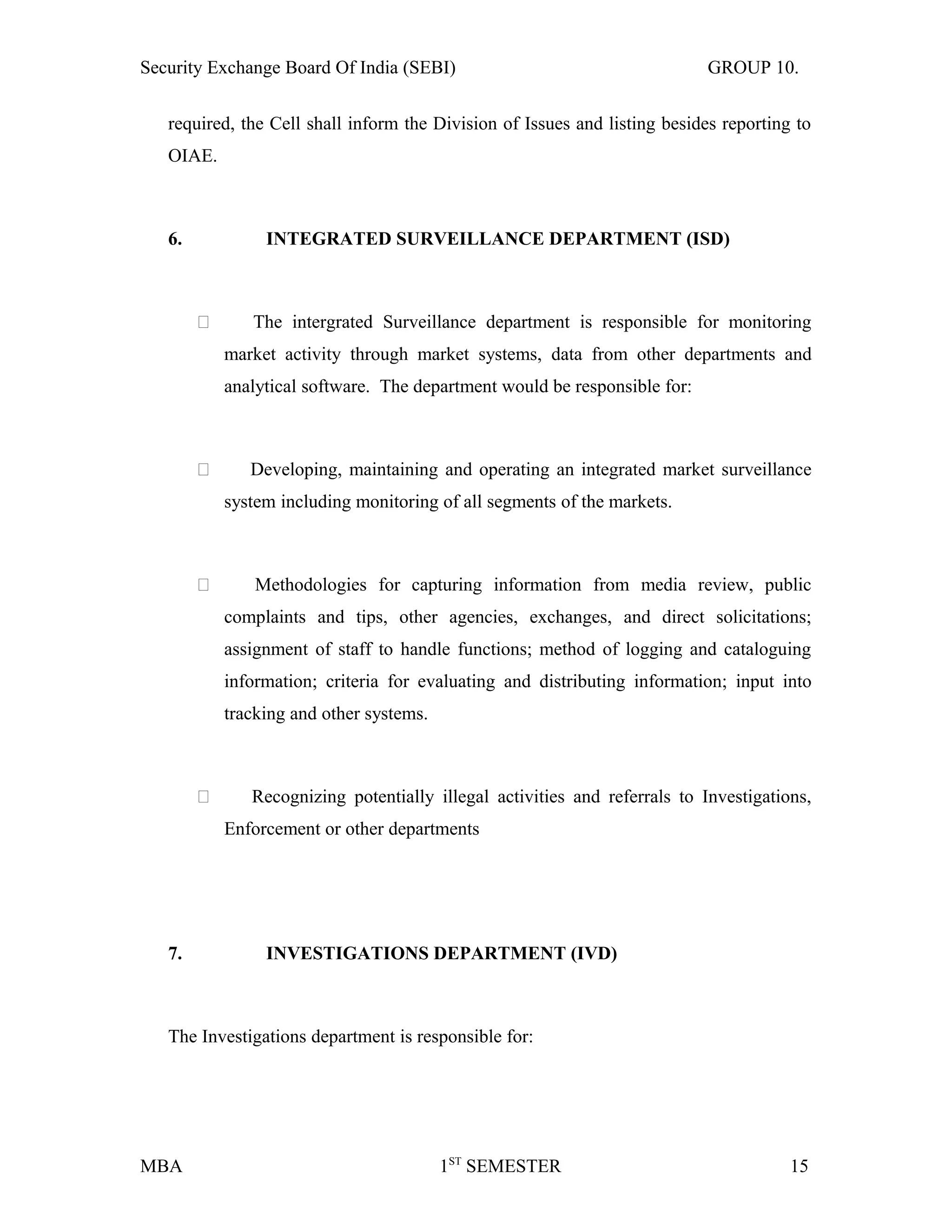 Security Exchange Board Of India (SEBI) GROUP 10.
required, the Cell shall inform the Division of Issues and listing besides reporting to
OIAE.
6. INTEGRATED SURVEILLANCE DEPARTMENT (ISD)
 The intergrated Surveillance department is responsible for monitoring
market activity through market systems, data from other departments and
analytical software. The department would be responsible for:
 Developing, maintaining and operating an integrated market surveillance
system including monitoring of all segments of the markets.
 Methodologies for capturing information from media review, public
complaints and tips, other agencies, exchanges, and direct solicitations;
assignment of staff to handle functions; method of logging and cataloguing
information; criteria for evaluating and distributing information; input into
tracking and other systems.
 Recognizing potentially illegal activities and referrals to Investigations,
Enforcement or other departments
7. INVESTIGATIONS DEPARTMENT (IVD)
The Investigations department is responsible for:
MBA 1ST
SEMESTER 15
 