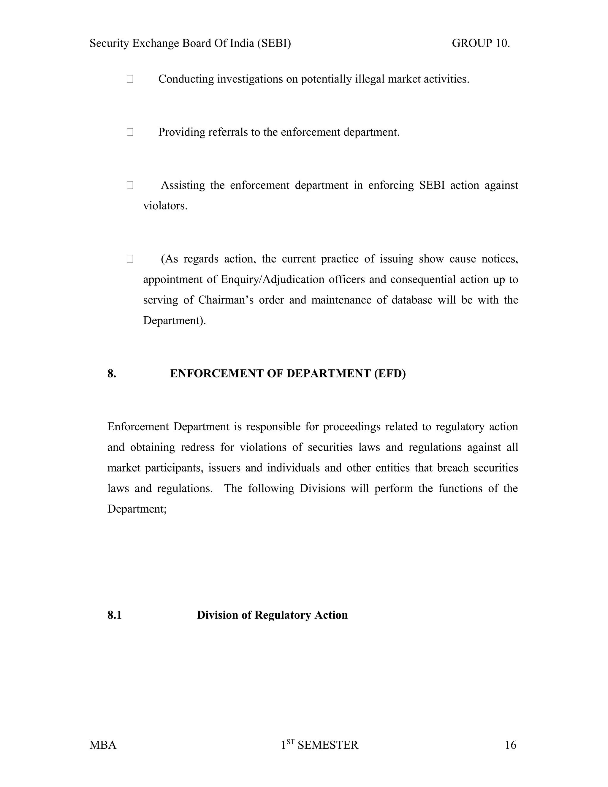 Security Exchange Board Of India (SEBI) GROUP 10.
 Conducting investigations on potentially illegal market activities.
 Providing referrals to the enforcement department.
 Assisting the enforcement department in enforcing SEBI action against
violators.
 (As regards action, the current practice of issuing show cause notices,
appointment of Enquiry/Adjudication officers and consequential action up to
serving of Chairman’s order and maintenance of database will be with the
Department).
8. ENFORCEMENT OF DEPARTMENT (EFD)
Enforcement Department is responsible for proceedings related to regulatory action
and obtaining redress for violations of securities laws and regulations against all
market participants, issuers and individuals and other entities that breach securities
laws and regulations. The following Divisions will perform the functions of the
Department;
8.1 Division of Regulatory Action
MBA 1ST
SEMESTER 16
 