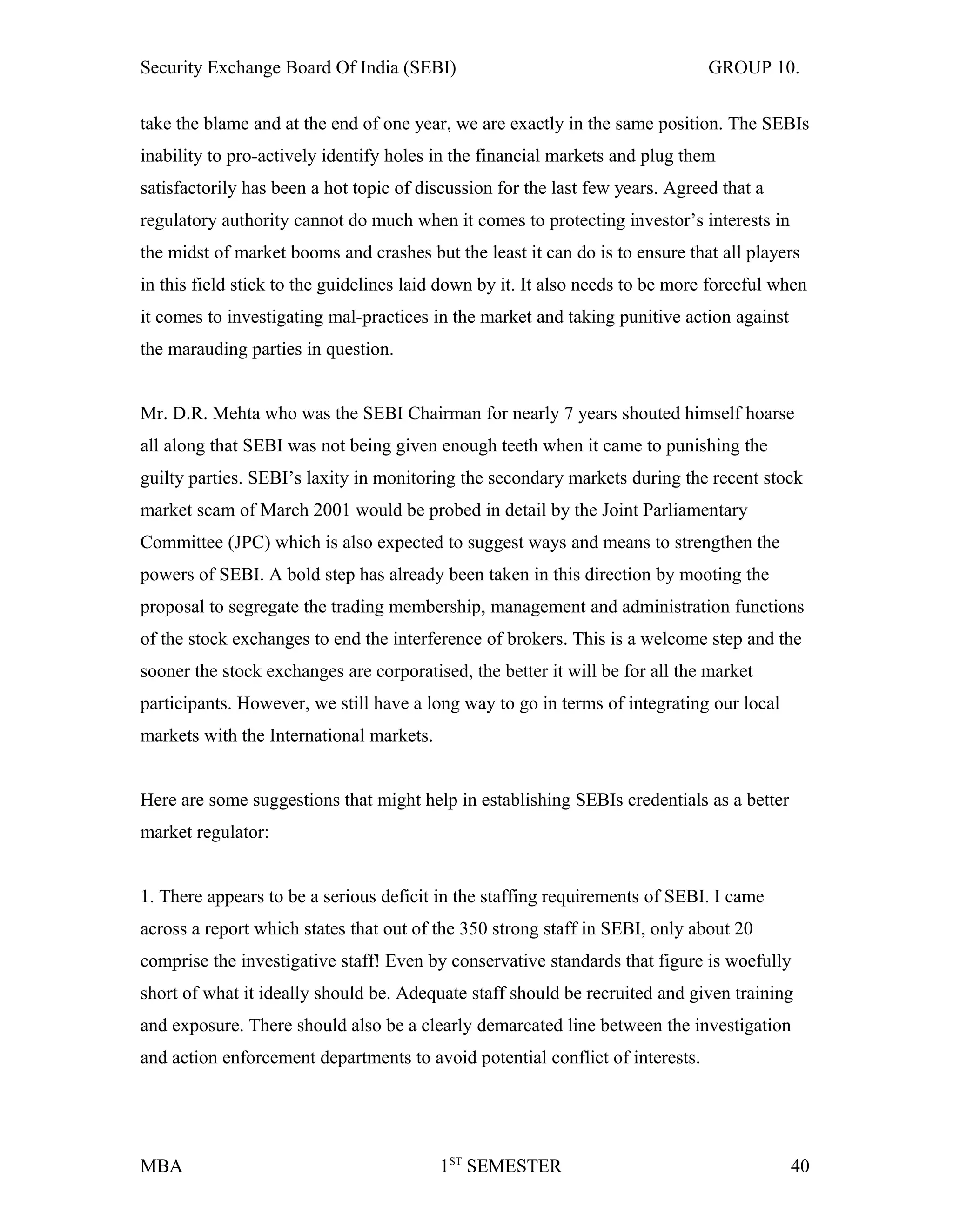 Security Exchange Board Of India (SEBI) GROUP 10.
take the blame and at the end of one year, we are exactly in the same position. The SEBIs
inability to pro-actively identify holes in the financial markets and plug them
satisfactorily has been a hot topic of discussion for the last few years. Agreed that a
regulatory authority cannot do much when it comes to protecting investor’s interests in
the midst of market booms and crashes but the least it can do is to ensure that all players
in this field stick to the guidelines laid down by it. It also needs to be more forceful when
it comes to investigating mal-practices in the market and taking punitive action against
the marauding parties in question.
Mr. D.R. Mehta who was the SEBI Chairman for nearly 7 years shouted himself hoarse
all along that SEBI was not being given enough teeth when it came to punishing the
guilty parties. SEBI’s laxity in monitoring the secondary markets during the recent stock
market scam of March 2001 would be probed in detail by the Joint Parliamentary
Committee (JPC) which is also expected to suggest ways and means to strengthen the
powers of SEBI. A bold step has already been taken in this direction by mooting the
proposal to segregate the trading membership, management and administration functions
of the stock exchanges to end the interference of brokers. This is a welcome step and the
sooner the stock exchanges are corporatised, the better it will be for all the market
participants. However, we still have a long way to go in terms of integrating our local
markets with the International markets.
Here are some suggestions that might help in establishing SEBIs credentials as a better
market regulator:
1. There appears to be a serious deficit in the staffing requirements of SEBI. I came
across a report which states that out of the 350 strong staff in SEBI, only about 20
comprise the investigative staff! Even by conservative standards that figure is woefully
short of what it ideally should be. Adequate staff should be recruited and given training
and exposure. There should also be a clearly demarcated line between the investigation
and action enforcement departments to avoid potential conflict of interests.
MBA 1ST
SEMESTER 40
 