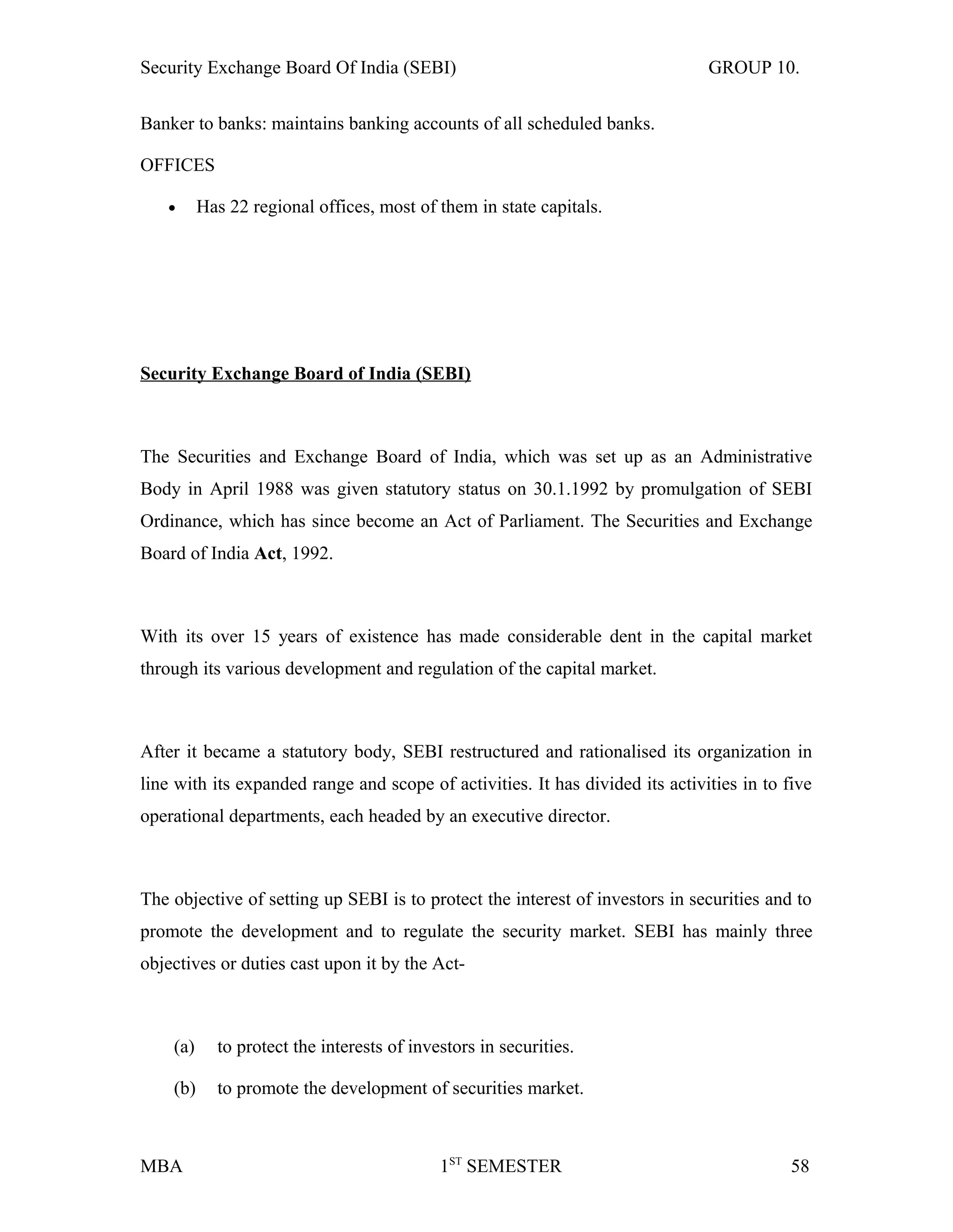 Security Exchange Board Of India (SEBI) GROUP 10.
Banker to banks: maintains banking accounts of all scheduled banks.
OFFICES
• Has 22 regional offices, most of them in state capitals.
Security Exchange Board of India (SEBI)
The Securities and Exchange Board of India, which was set up as an Administrative
Body in April 1988 was given statutory status on 30.1.1992 by promulgation of SEBI
Ordinance, which has since become an Act of Parliament. The Securities and Exchange
Board of India Act, 1992.
With its over 15 years of existence has made considerable dent in the capital market
through its various development and regulation of the capital market.
After it became a statutory body, SEBI restructured and rationalised its organization in
line with its expanded range and scope of activities. It has divided its activities in to five
operational departments, each headed by an executive director.
The objective of setting up SEBI is to protect the interest of investors in securities and to
promote the development and to regulate the security market. SEBI has mainly three
objectives or duties cast upon it by the Act-
(a) to protect the interests of investors in securities.
(b) to promote the development of securities market.
MBA 1ST
SEMESTER 58
 