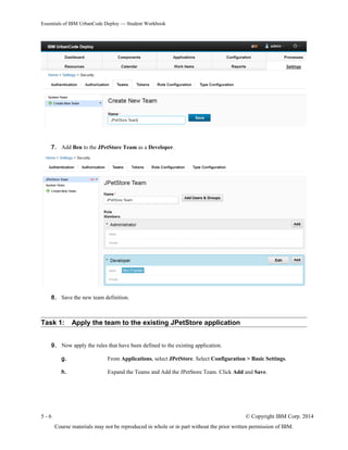 Essentials of IBM UrbanCode Deploy — Student Workbook
7. Add Ben to the JPetStore Team as a Developer.
8. Save the new team definition.
Task 1: Apply the team to the existing JPetStore application
9. Now apply the rules that have been defined to the existing application.
g. From Applications, select JPetStore. Select Configuration > Basic Settings.
h. Expand the Teams and Add the JPetStore Team. Click Add and Save.
5 - 6 © Copyright IBM Corp. 2014
Course materials may not be reproduced in whole or in part without the prior written permission of IBM.
 