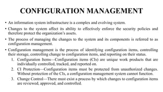 CONFIGURATION MANAGEMENT
• An information system infrastructure is a complex and evolving system.
• Changes to the system affect its ability to effectively enforce the security policies and
therefore protect the organization’s assets.
• The process of managing the changes to the system and its components is referred to as
configuration management.
• Configuration management is the process of identifying configuration items, controlling
their storage, controlling change to configuration items, and reporting on their status.
1. Configuration Items—Configuration items (CIs) are unique work products that are
individually controlled, tracked, and reported on.
2. CI Protection—Configuration items must be protected from unauthorized changes.
Without protection of the CIs, a configuration management system cannot function.
3. Change Control—There must exist a process by which changes to configuration items
are reviewed, approved, and controlled.
 