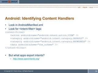 Android: Identifying Content Handlers
 • Look in AndroidManifest.xml
 • Look for <intent-filter> tags:
 <intent-filter>
     <action android:name="android.intent.action.VIEW" />
     <category android:name="android.intent.category.DEFAULT" />
     <category android:name="android.intent.category.BROWSABLE" />
     <data android:scheme=“the_scheme" />
 </intent-filter>


 • But what apps export intents?
         – http://www.openintents.org/




© Copyright 2011 Denim Group - All Rights Reserved                   16
 
