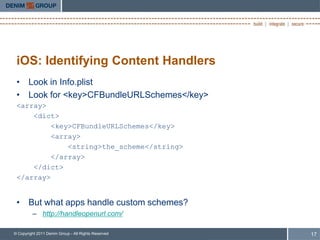 iOS: Identifying Content Handlers
 • Look in Info.plist
 • Look for <key>CFBundleURLSchemes</key>
 <array>
     <dict>
          <key>CFBundleURLSchemes</key>
          <array>
              <string>the_scheme</string>
          </array>
     </dict>
 </array>


 • But what apps handle custom schemes?
         – http://handleopenurl.com/

© Copyright 2011 Denim Group - All Rights Reserved   17
 