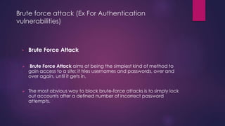 Brute force attack (Ex For Authentication
vulnerabilities)
• Brute Force Attack
 Brute Force Attack aims at being the simplest kind of method to
gain access to a site: it tries usernames and passwords, over and
over again, until it gets in.
 The most obvious way to block brute-force attacks is to simply lock
out accounts after a defined number of incorrect password
attempts.
 