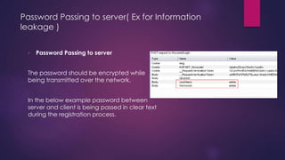 Password Passing to server( Ex for Information
leakage )
• Password Passing to server
The password should be encrypted while
being transmitted over the network.
In the below example password between
server and client is being passed in clear text
during the registration process.
 